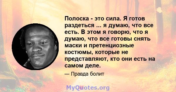 Полоска - это сила. Я готов раздеться ... я думаю, что все есть. В этом я говорю, что я думаю, что все готовы снять маски и претенциозные костюмы, которые не представляют, кто они есть на самом деле.