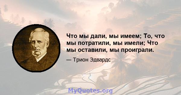 Что мы дали, мы имеем; То, что мы потратили, мы имели; Что мы оставили, мы проиграли.