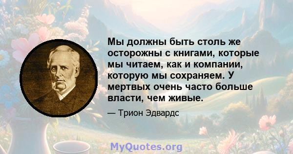 Мы должны быть столь же осторожны с книгами, которые мы читаем, как и компании, которую мы сохраняем. У мертвых очень часто больше власти, чем живые.