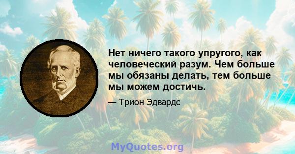 Нет ничего такого упругого, как человеческий разум. Чем больше мы обязаны делать, тем больше мы можем достичь.