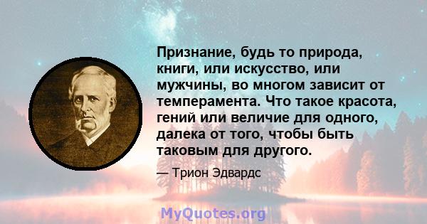 Признание, будь то природа, книги, или искусство, или мужчины, во многом зависит от темперамента. Что такое красота, гений или величие для одного, далека от того, чтобы быть таковым для другого.