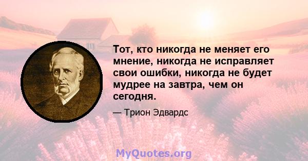 Тот, кто никогда не меняет его мнение, никогда не исправляет свои ошибки, никогда не будет мудрее на завтра, чем он сегодня.