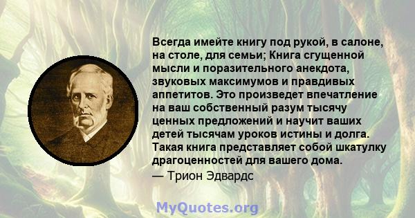 Всегда имейте книгу под рукой, в салоне, на столе, для семьи; Книга сгущенной мысли и поразительного анекдота, звуковых максимумов и правдивых аппетитов. Это произведет впечатление на ваш собственный разум тысячу ценных 