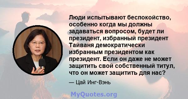 Люди испытывают беспокойство, особенно когда мы должны задаваться вопросом, будет ли президент, избранный президент Тайваня демократически избранным президентом как президент. Если он даже не может защитить свой