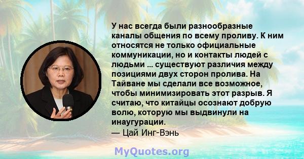 У нас всегда были разнообразные каналы общения по всему проливу. К ним относятся не только официальные коммуникации, но и контакты людей с людьми ... существуют различия между позициями двух сторон пролива. На Тайване