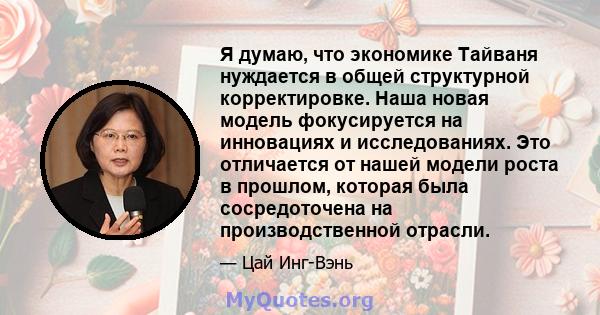 Я думаю, что экономике Тайваня нуждается в общей структурной корректировке. Наша новая модель фокусируется на инновациях и исследованиях. Это отличается от нашей модели роста в прошлом, которая была сосредоточена на