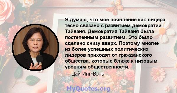 Я думаю, что мое появление как лидера тесно связано с развитием демократии Тайваня. Демократия Тайваня была постепенным развитием. Это было сделано снизу вверх. Поэтому многие из более успешных политических лидеров