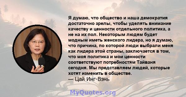 Я думаю, что общество и наша демократия достаточно зрелы, чтобы уделять внимание качеству и ценности отдельного политика, а не на их пол. Некоторым людям будет модным иметь женского лидера, но я думаю, что причина, по