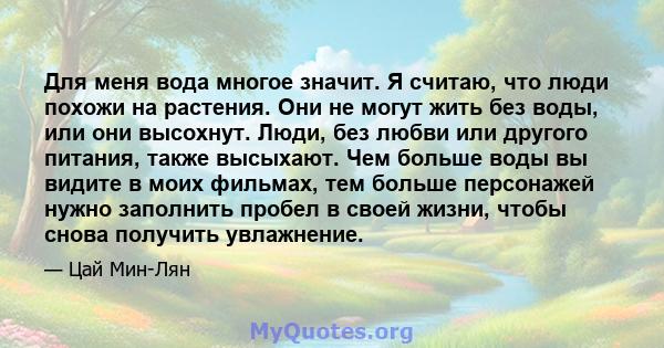 Для меня вода многое значит. Я считаю, что люди похожи на растения. Они не могут жить без воды, или они высохнут. Люди, без любви или другого питания, также высыхают. Чем больше воды вы видите в моих фильмах, тем больше 