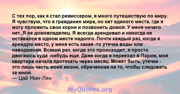 С тех пор, как я стал режиссером, я много путешествую по миру. Я чувствую, что я гражданин мира, но нет единого места, где я могу положить свои корни и позвонить домой. У меня ничего нет. Я не домовладелец. Я всегда