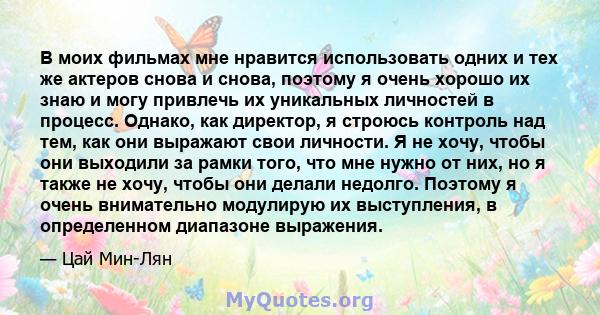 В моих фильмах мне нравится использовать одних и тех же актеров снова и снова, поэтому я очень хорошо их знаю и могу привлечь их уникальных личностей в процесс. Однако, как директор, я строюсь контроль над тем, как они