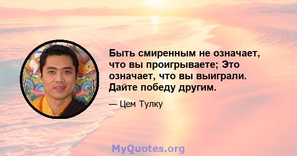 Быть смиренным не означает, что вы проигрываете; Это означает, что вы выиграли. Дайте победу другим.