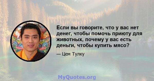 Если вы говорите, что у вас нет денег, чтобы помочь приюту для животных, почему у вас есть деньги, чтобы купить мясо?