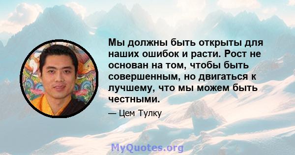 Мы должны быть открыты для наших ошибок и расти. Рост не основан на том, чтобы быть совершенным, но двигаться к лучшему, что мы можем быть честными.