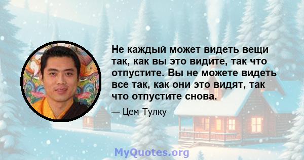 Не каждый может видеть вещи так, как вы это видите, так что отпустите. Вы не можете видеть все так, как они это видят, так что отпустите снова.