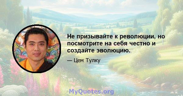 Не призывайте к революции, но посмотрите на себя честно и создайте эволюцию.