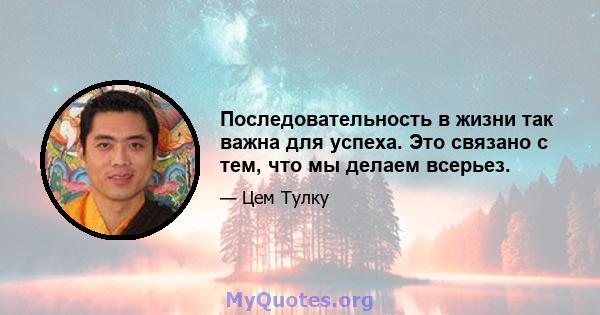 Последовательность в жизни так важна для успеха. Это связано с тем, что мы делаем всерьез.