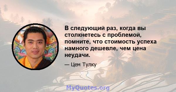 В следующий раз, когда вы столкнетесь с проблемой, помните, что стоимость успеха намного дешевле, чем цена неудачи.