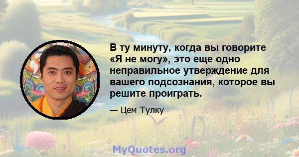 В ту минуту, когда вы говорите «Я не могу», это еще одно неправильное утверждение для вашего подсознания, которое вы решите проиграть.