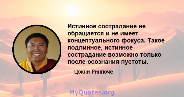 Истинное сострадание не обращается и не имеет концептуального фокуса. Такое подлинное, истинное сострадание возможно только после осознания пустоты.