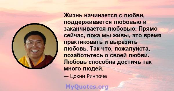 Жизнь начинается с любви, поддерживается любовью и заканчивается любовью. Прямо сейчас, пока мы живы, это время практиковать и выразить любовь. Так что, пожалуйста, позаботьтесь о своей любви. Любовь способна достичь