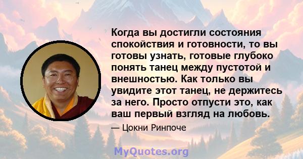 Когда вы достигли состояния спокойствия и готовности, то вы готовы узнать, готовые глубоко понять танец между пустотой и внешностью. Как только вы увидите этот танец, не держитесь за него. Просто отпусти это, как ваш