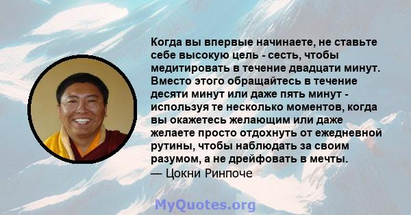 Когда вы впервые начинаете, не ставьте себе высокую цель - сесть, чтобы медитировать в течение двадцати минут. Вместо этого обращайтесь в течение десяти минут или даже пять минут - используя те несколько моментов, когда 