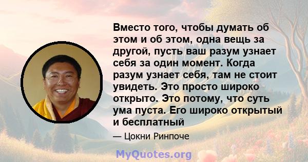 Вместо того, чтобы думать об этом и об этом, одна вещь за другой, пусть ваш разум узнает себя за один момент. Когда разум узнает себя, там не стоит увидеть. Это просто широко открыто. Это потому, что суть ума пуста. Его 