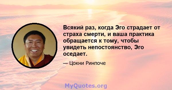 Всякий раз, когда Эго страдает от страха смерти, и ваша практика обращается к тому, чтобы увидеть непостоянство, Эго оседает.