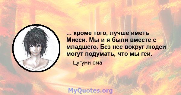 ... кроме того, лучше иметь Миёси. Мы и я были вместе с младшего. Без нее вокруг людей могут подумать, что мы геи.