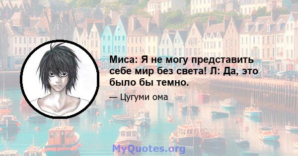 Миса: Я не могу представить себе мир без света! Л: Да, это было бы темно.