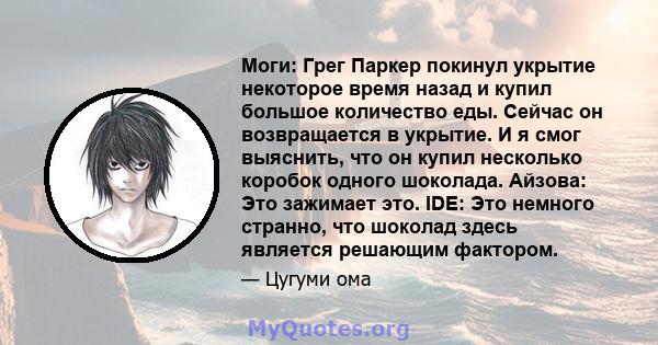 Моги: Грег Паркер покинул укрытие некоторое время назад и купил большое количество еды. Сейчас он возвращается в укрытие. И я смог выяснить, что он купил несколько коробок одного шоколада. Айзова: Это зажимает это. IDE: 