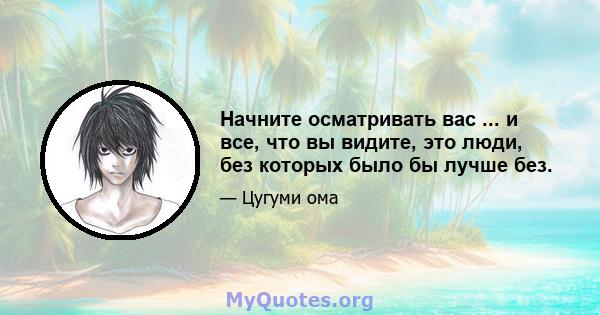 Начните осматривать вас ... и все, что вы видите, это люди, без которых было бы лучше без.