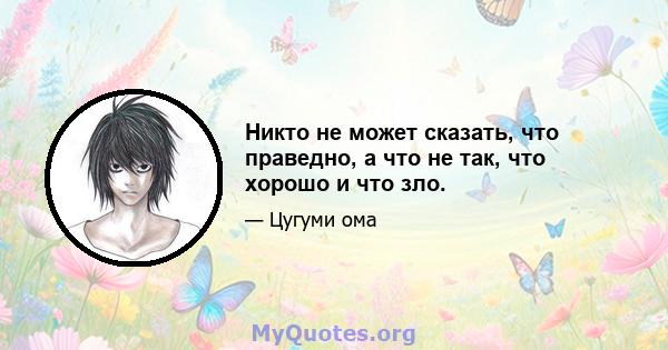 Никто не может сказать, что праведно, а что не так, что хорошо и что зло.