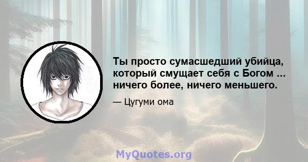 Ты просто сумасшедший убийца, который смущает себя с Богом ... ничего более, ничего меньшего.