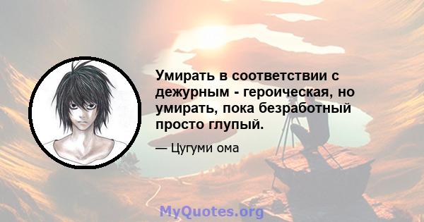 Умирать в соответствии с дежурным - героическая, но умирать, пока безработный просто глупый.