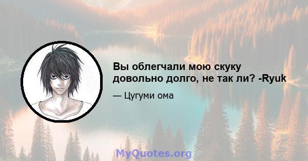 Вы облегчали мою скуку довольно долго, не так ли? -Ryuk