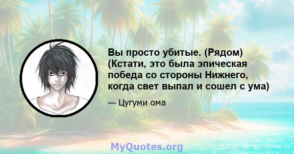 Вы просто убитые. (Рядом) (Кстати, это была эпическая победа со стороны Нижнего, когда свет выпал и сошел с ума)