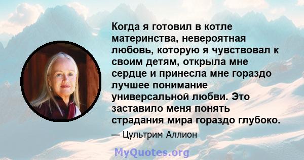 Когда я готовил в котле материнства, невероятная любовь, которую я чувствовал к своим детям, открыла мне сердце и принесла мне гораздо лучшее понимание универсальной любви. Это заставило меня понять страдания мира