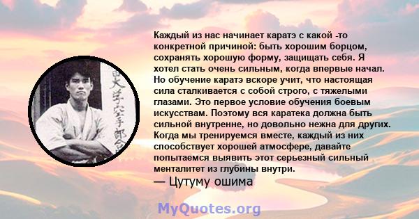 Каждый из нас начинает каратэ с какой -то конкретной причиной: быть хорошим борцом, сохранять хорошую форму, защищать себя. Я хотел стать очень сильным, когда впервые начал. Но обучение каратэ вскоре учит, что настоящая 