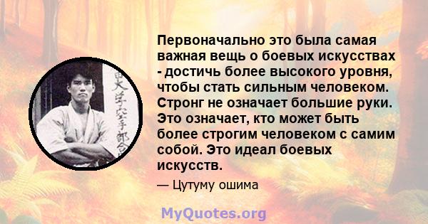 Первоначально это была самая важная вещь о боевых искусствах - достичь более высокого уровня, чтобы стать сильным человеком. Стронг не означает большие руки. Это означает, кто может быть более строгим человеком с самим