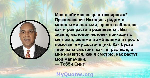 Моя любимая вещь о тренировке? Преподавание Находясь рядом с молодыми людьми, просто наблюдая, как игрок расти и развивается. Вы знаете, молодой человек приходит с мечтами, целями и амбициями и просто помогает ему