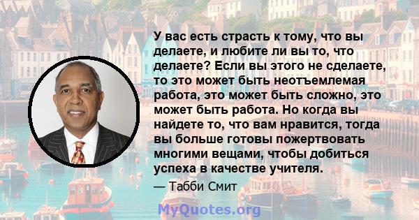 У вас есть страсть к тому, что вы делаете, и любите ли вы то, что делаете? Если вы этого не сделаете, то это может быть неотъемлемая работа, это может быть сложно, это может быть работа. Но когда вы найдете то, что вам