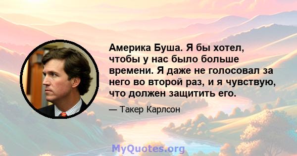 Америка Буша. Я бы хотел, чтобы у нас было больше времени. Я даже не голосовал за него во второй раз, и я чувствую, что должен защитить его.