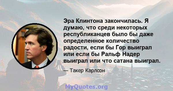 Эра Клинтона закончилась. Я думаю, что среди некоторых республиканцев было бы даже определенное количество радости, если бы Гор выиграл или если бы Ральф Надер выиграл или что сатана выиграл.