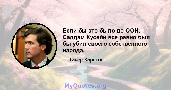 Если бы это было до ООН, Саддам Хусейн все равно был бы убил своего собственного народа.