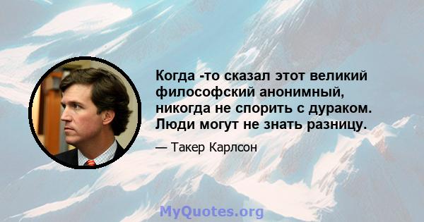 Когда -то сказал этот великий философский анонимный, никогда не спорить с дураком. Люди могут не знать разницу.