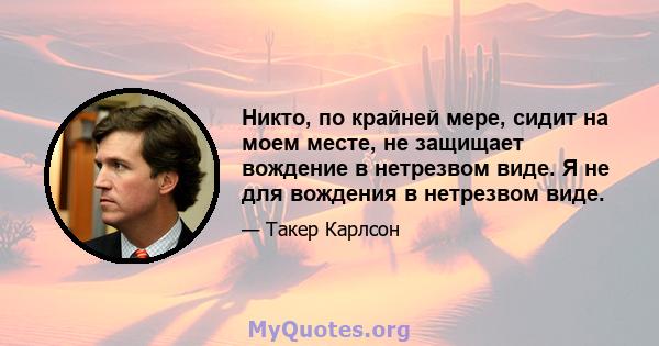 Никто, по крайней мере, сидит на моем месте, не защищает вождение в нетрезвом виде. Я не для вождения в нетрезвом виде.