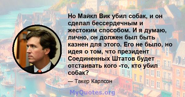 Но Майкл Вик убил собак, и он сделал бессердечным и жестоким способом. И я думаю, лично, он должен был быть казнен для этого. Его не было, но идея о том, что президент Соединенных Штатов будет отстаивать кого -то, кто