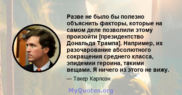 Разве не было бы полезно объяснить факторы, которые на самом деле позволили этому произойти [президентство Дональда Трампа]. Например, их разочарование абсолютного сокращения среднего класса, эпидемии героина, такими